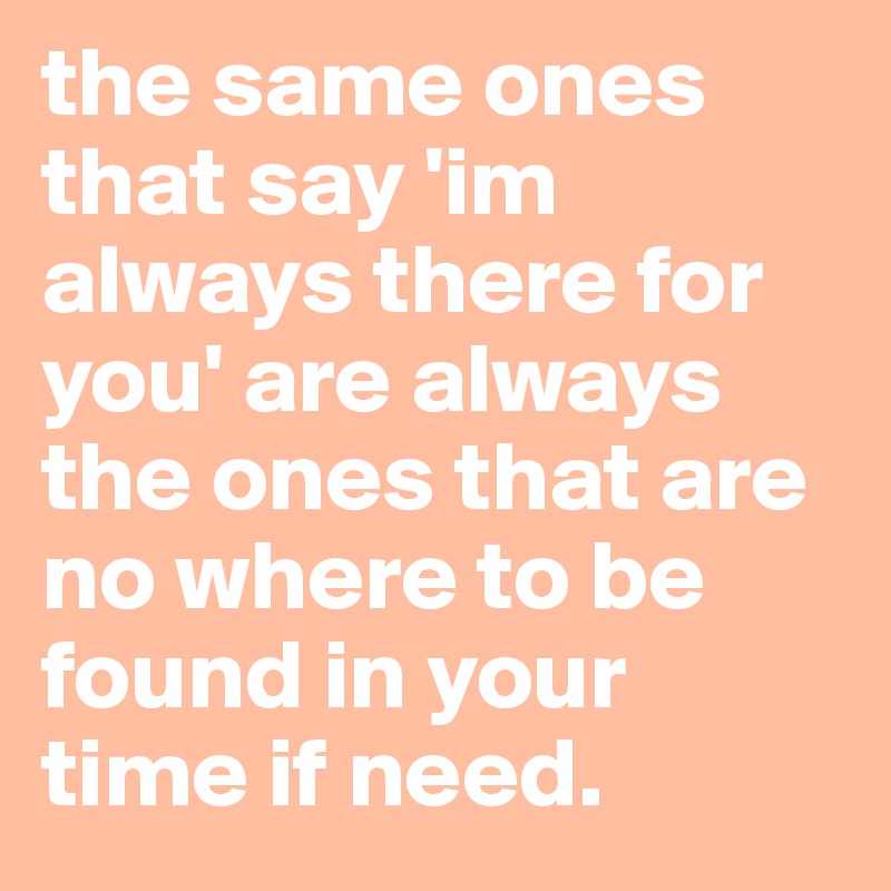 the same ones that say 'im always there for you' are always the ones that are no where to be found in your time if need.