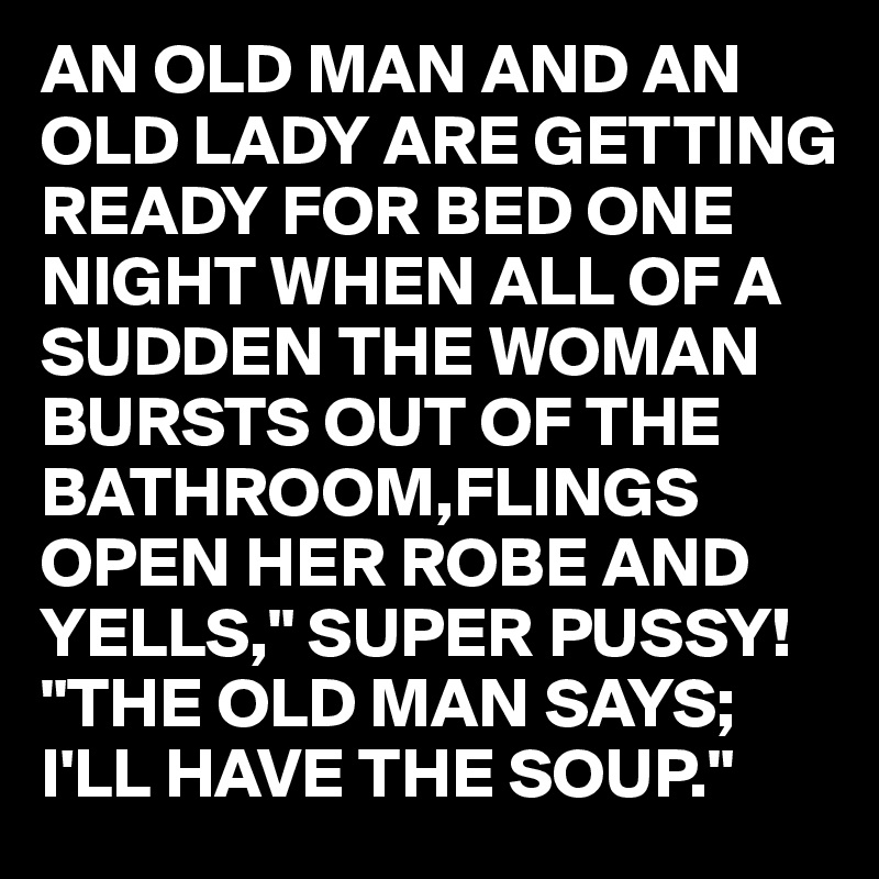 AN OLD MAN AND AN OLD LADY ARE GETTING READY FOR BED ONE NIGHT WHEN ALL OF A SUDDEN THE WOMAN BURSTS OUT OF THE BATHROOM,FLINGS OPEN HER ROBE AND YELLS," SUPER PUSSY! "THE OLD MAN SAYS;
I'LL HAVE THE SOUP."