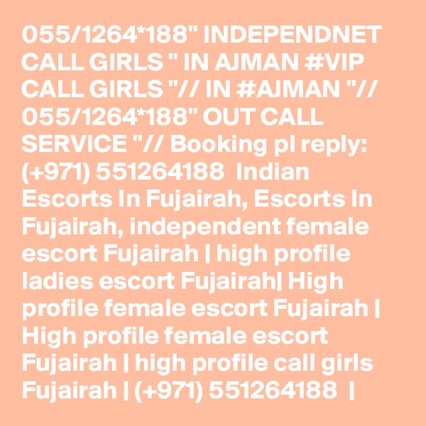 055/1264*188" INDEPENDNET CALL GIRLS " IN AJMAN #VIP CALL GIRLS "// IN #AJMAN "// 055/1264*188" OUT CALL SERVICE "// Booking pl reply: (+971) 551264188  Indian Escorts In Fujairah, Escorts In Fujairah, independent female escort Fujairah | high profile ladies escort Fujairah| High profile female escort Fujairah | High profile female escort Fujairah | high profile call girls Fujairah | (+971) 551264188  | 