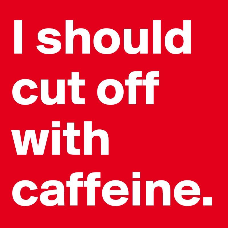 I should cut off with caffeine. 