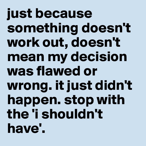 just because something doesn't work out, doesn't mean my decision was flawed or wrong. it just didn't happen. stop with the 'i shouldn't have'.