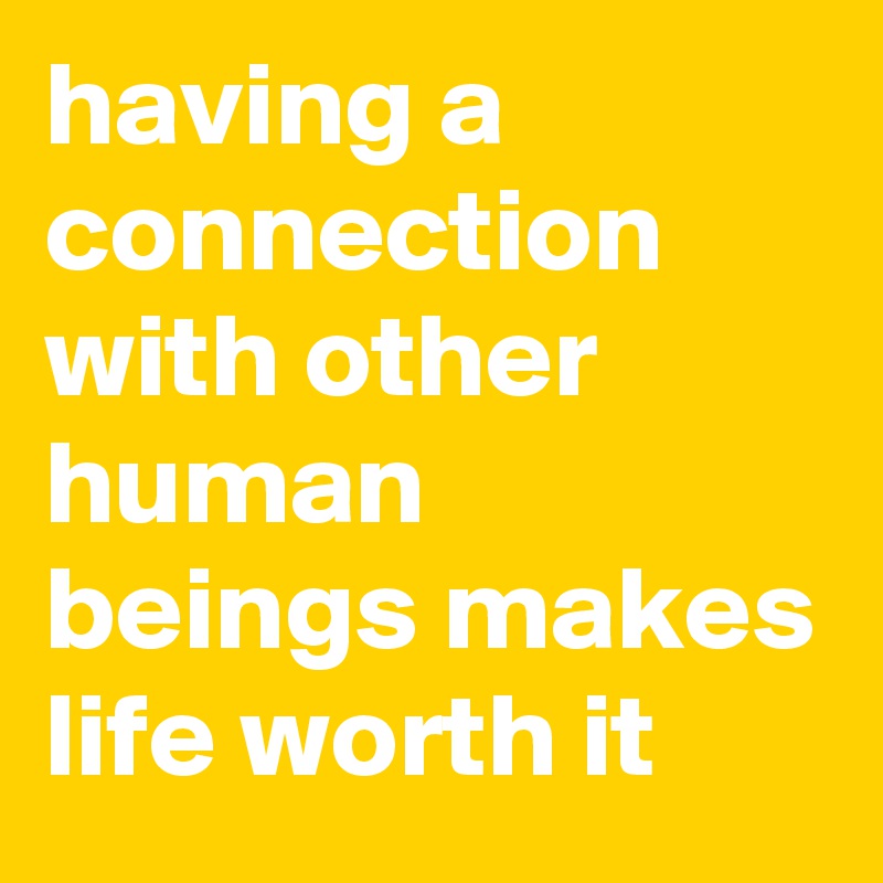 having a connection
with other human beings makes life worth it
