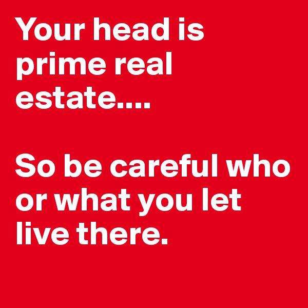 Your head is prime real estate....

So be careful who or what you let live there.

