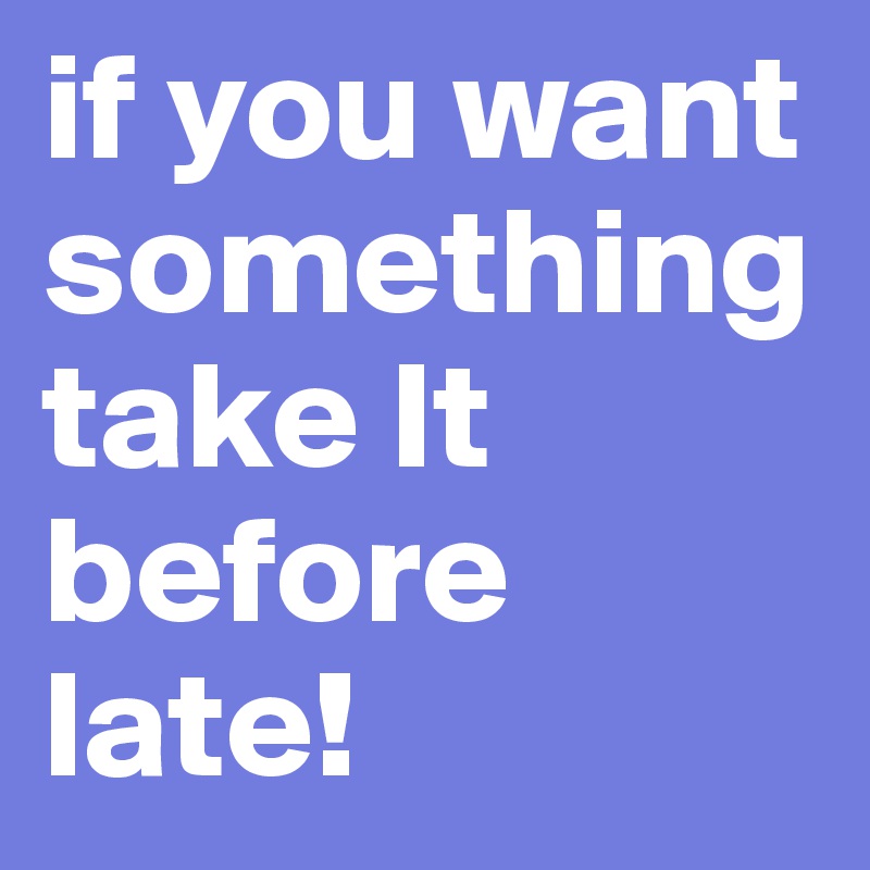 if you want something
take It before late!