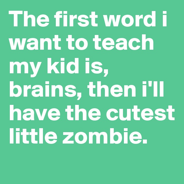 The first word i want to teach my kid is, brains, then i'll have the cutest little zombie.