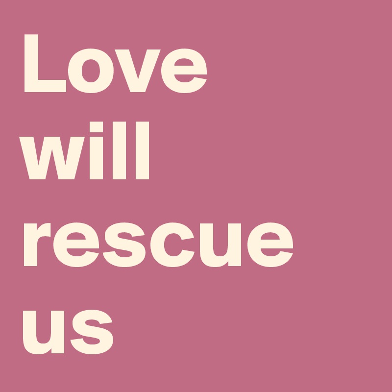 Love 
will rescue us