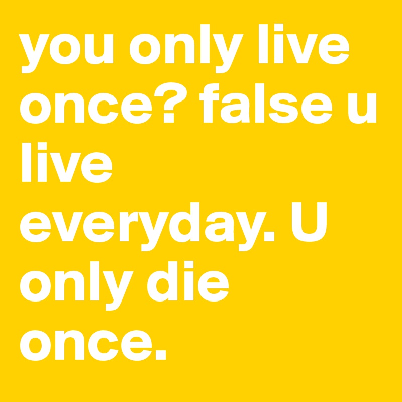 you only live once? false u live everyday. U only die once. 