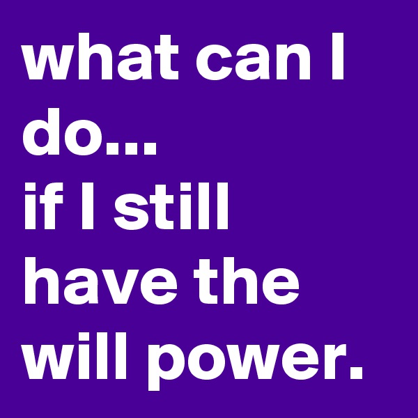 what can I do...
if I still have the will power.
