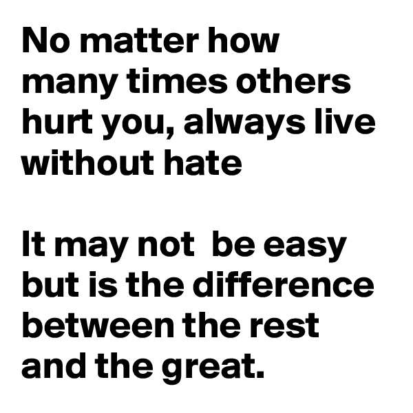 No matter how many times others hurt you, always live without hate

It may not  be easy but is the difference between the rest and the great.