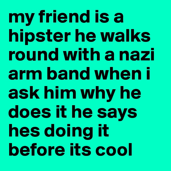 my friend is a hipster he walks round with a nazi arm band when i ask him why he does it he says hes doing it before its cool