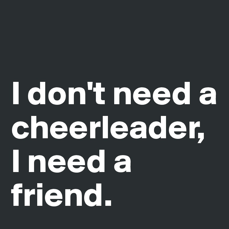 

I don't need a cheerleader, I need a friend. 