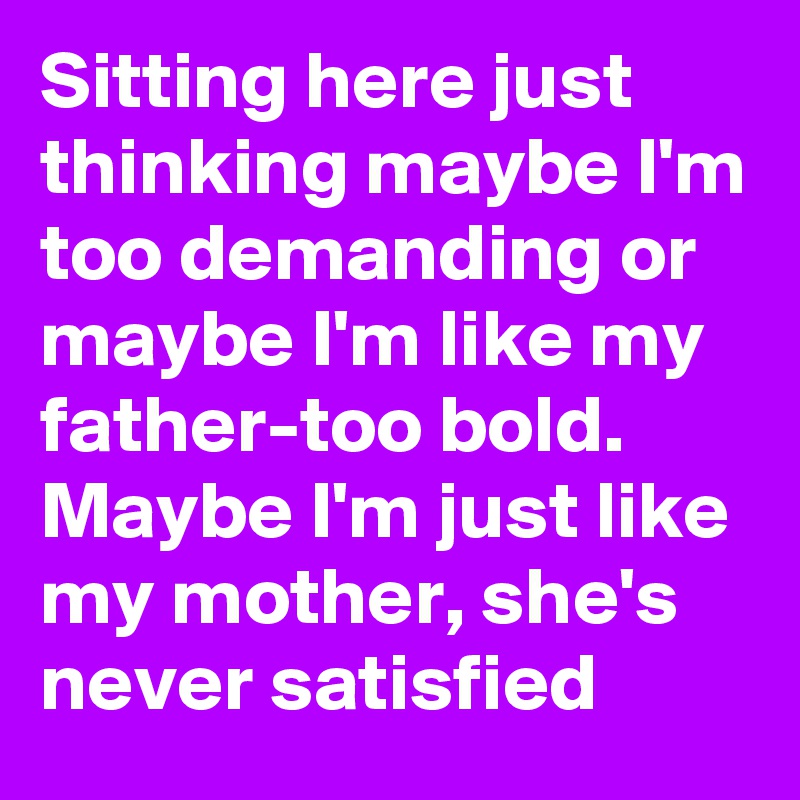 Sitting here just thinking maybe I'm too demanding or maybe I'm like my father-too bold. Maybe I'm just like my mother, she's never satisfied 