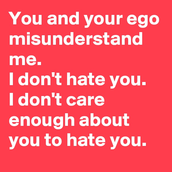 You and your ego misunderstand me.
I don't hate you.
I don't care enough about you to hate you.