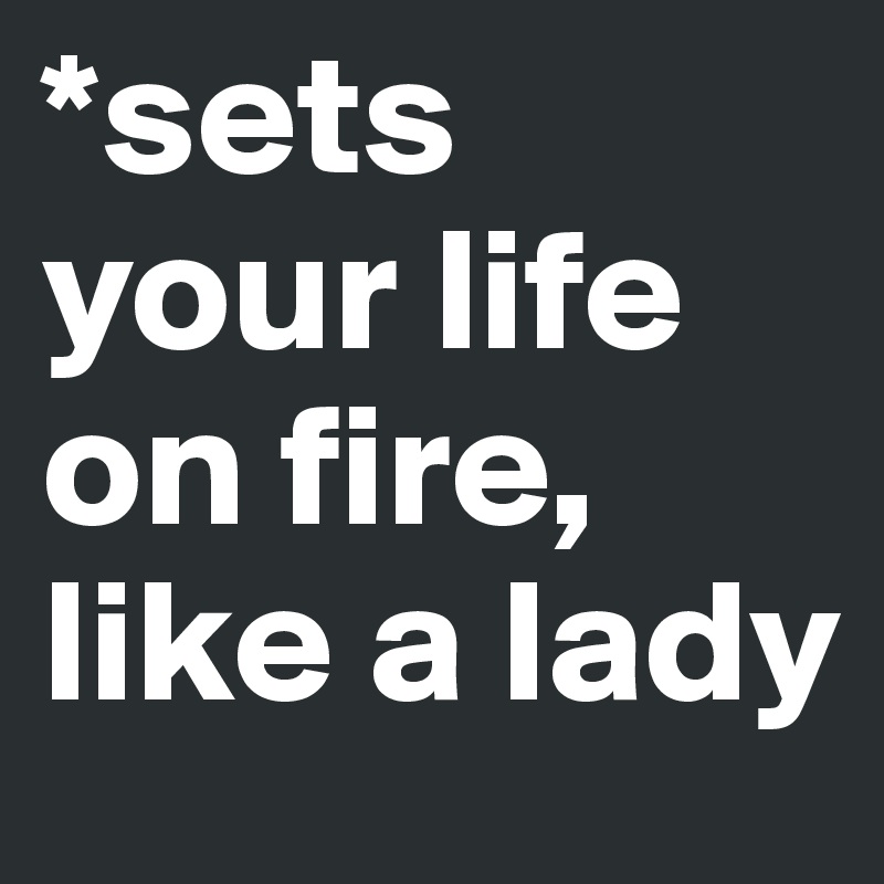 *sets your life on fire, like a lady