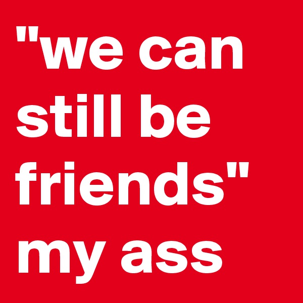 "we can still be friends" my ass