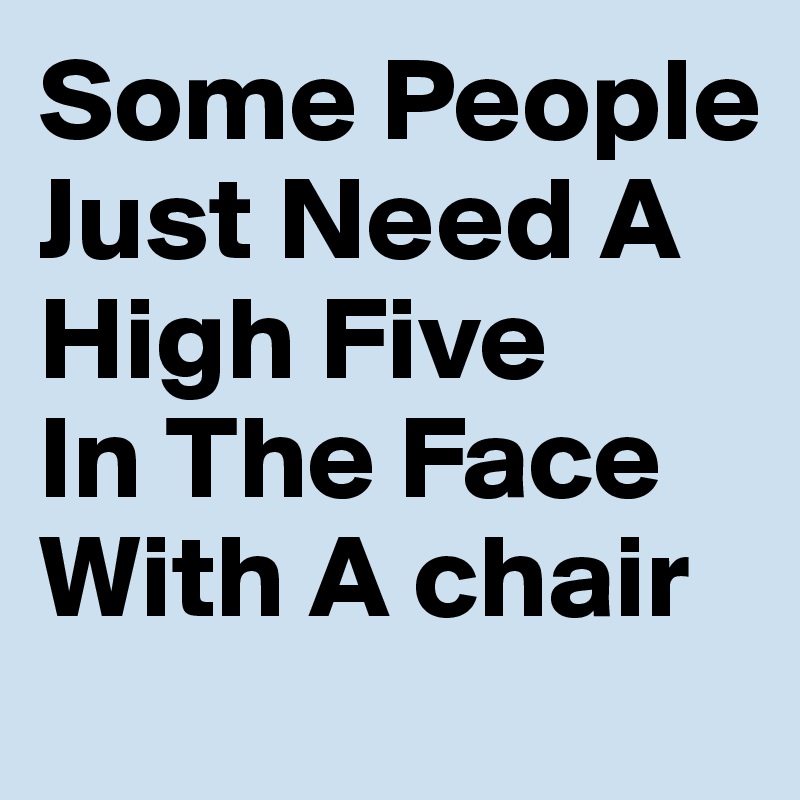 Some People Just Need A High Five 
In The Face
With A chair