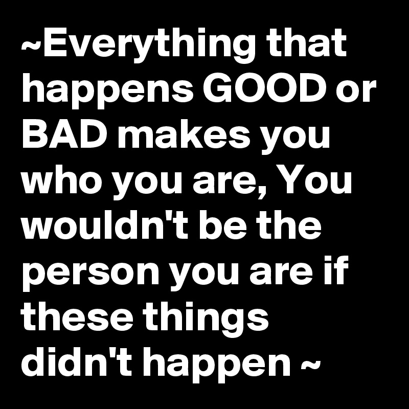 ~Everything that happens GOOD or BAD makes you who you are, You wouldn't be the person you are if these things didn't happen ~