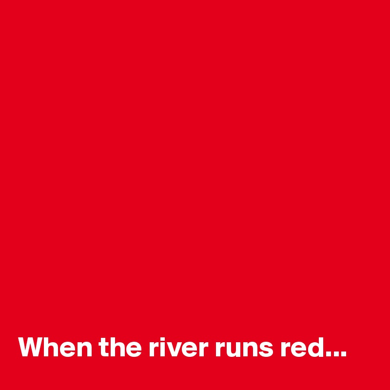 










When the river runs red...