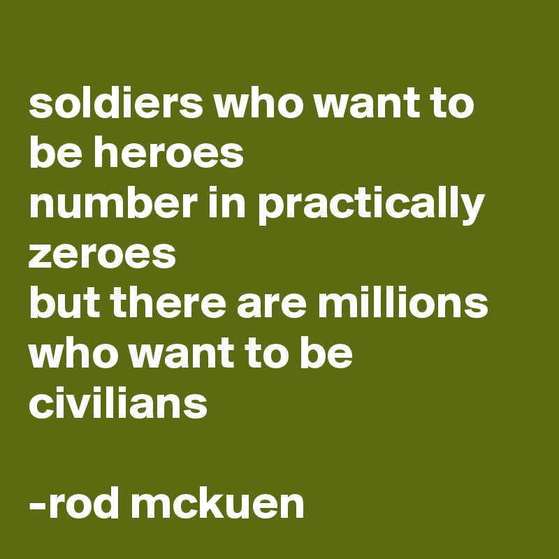 
soldiers who want to be heroes
number in practically zeroes 
but there are millions
who want to be civilians

-rod mckuen