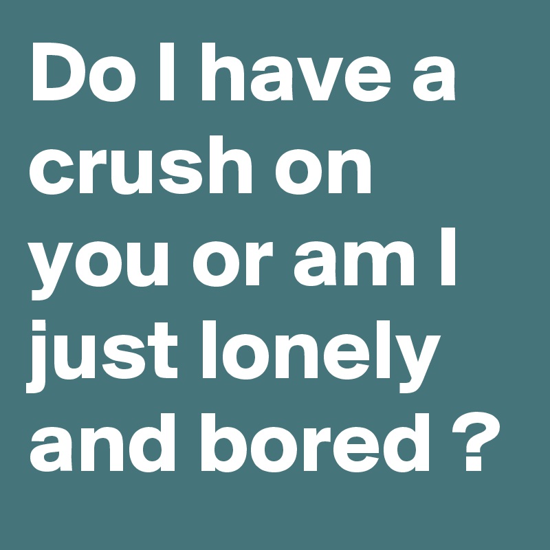 Do I have a crush on you or am I just lonely and bored ?