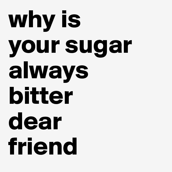 why is 
your sugar always 
bitter 
dear 
friend