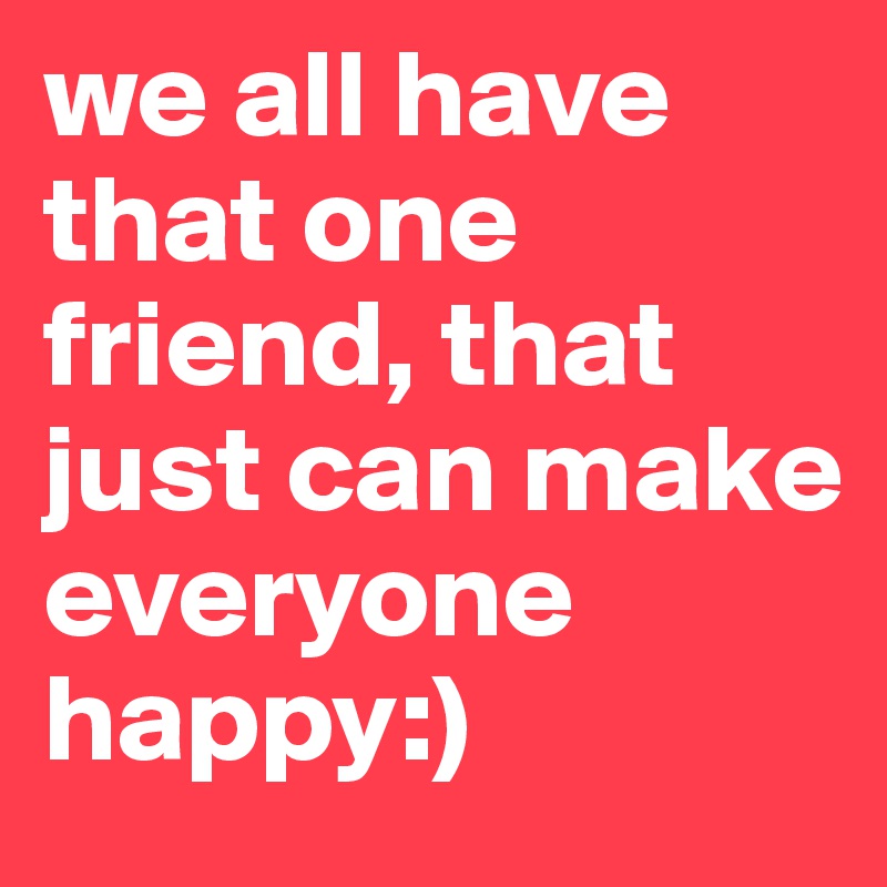 we all have that one friend, that just can make everyone happy:)