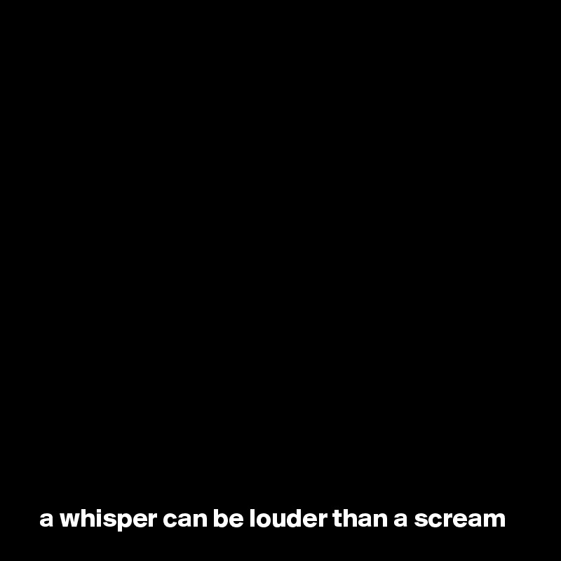 















a whisper can be louder than a scream  