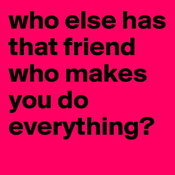 who else has that friend who makes you do everything? 