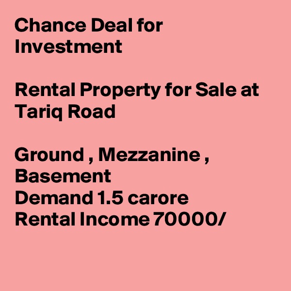 Chance Deal for Investment

Rental Property for Sale at Tariq Road 

Ground , Mezzanine , Basement
Demand 1.5 carore
Rental Income 70000/

  