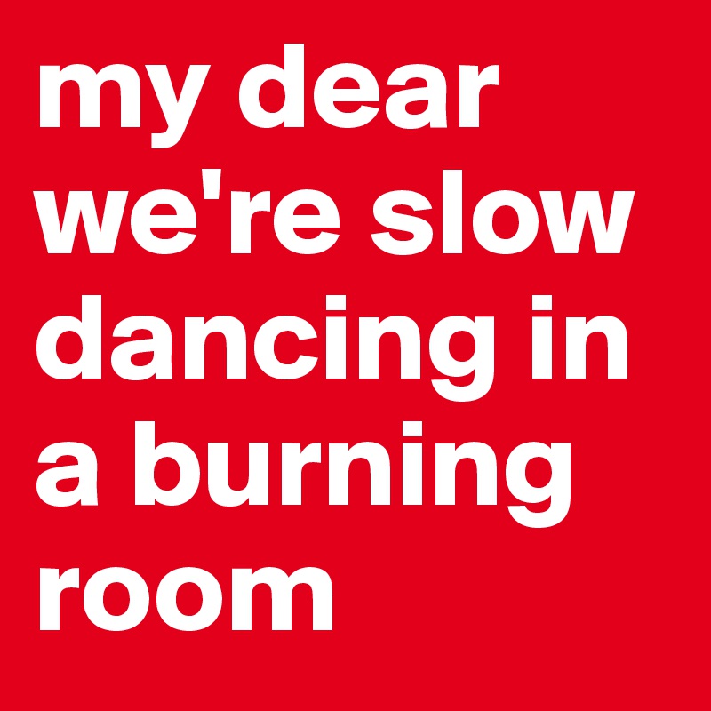 my dear we're slow dancing in a burning room 