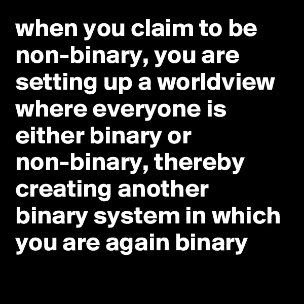 when you claim to be non-binary, you are setting up a worldview where everyone is either binary or non-binary, thereby creating another binary system in which you are again binary
