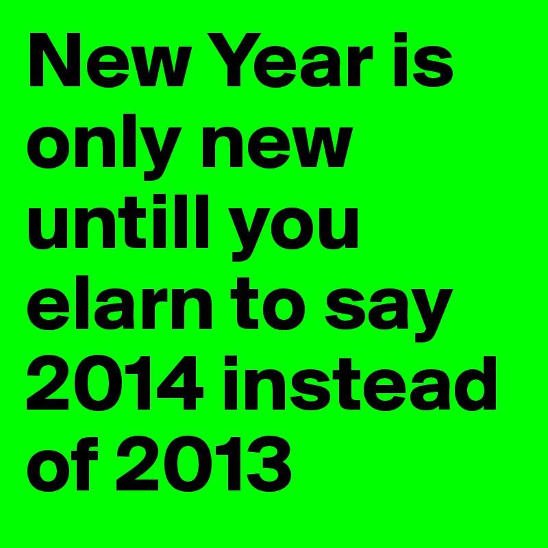 New Year is only new untill you elarn to say 2014 instead of 2013