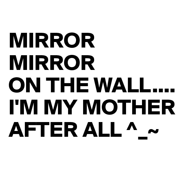 
MIRROR
MIRROR
ON THE WALL....
I'M MY MOTHER AFTER ALL ^_~