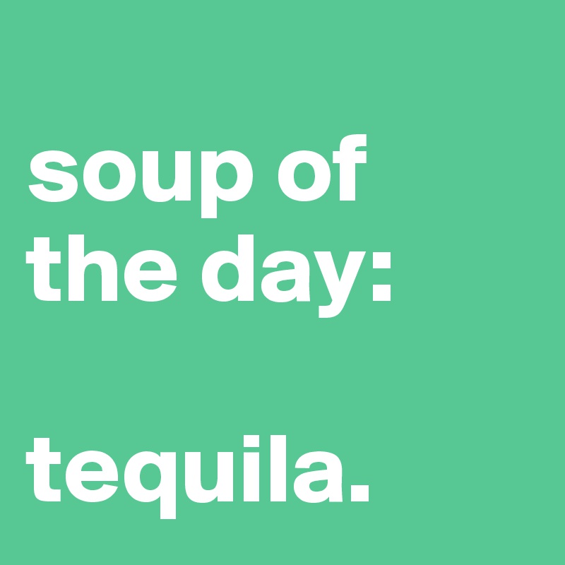 
soup of the day:

tequila.