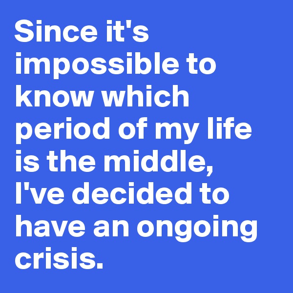Since it's impossible to know which period of my life is the middle, 
I've decided to have an ongoing crisis.