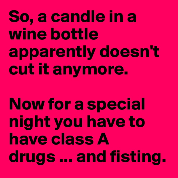 So, a candle in a wine bottle apparently doesn't cut it anymore.

Now for a special night you have to have class A drugs ... and fisting.