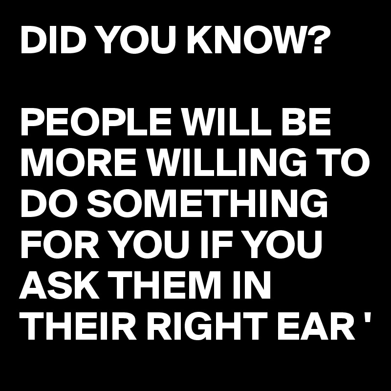 DID YOU KNOW?

PEOPLE WILL BE MORE WILLING TO DO SOMETHING FOR YOU IF YOU ASK THEM IN THEIR RIGHT EAR '
