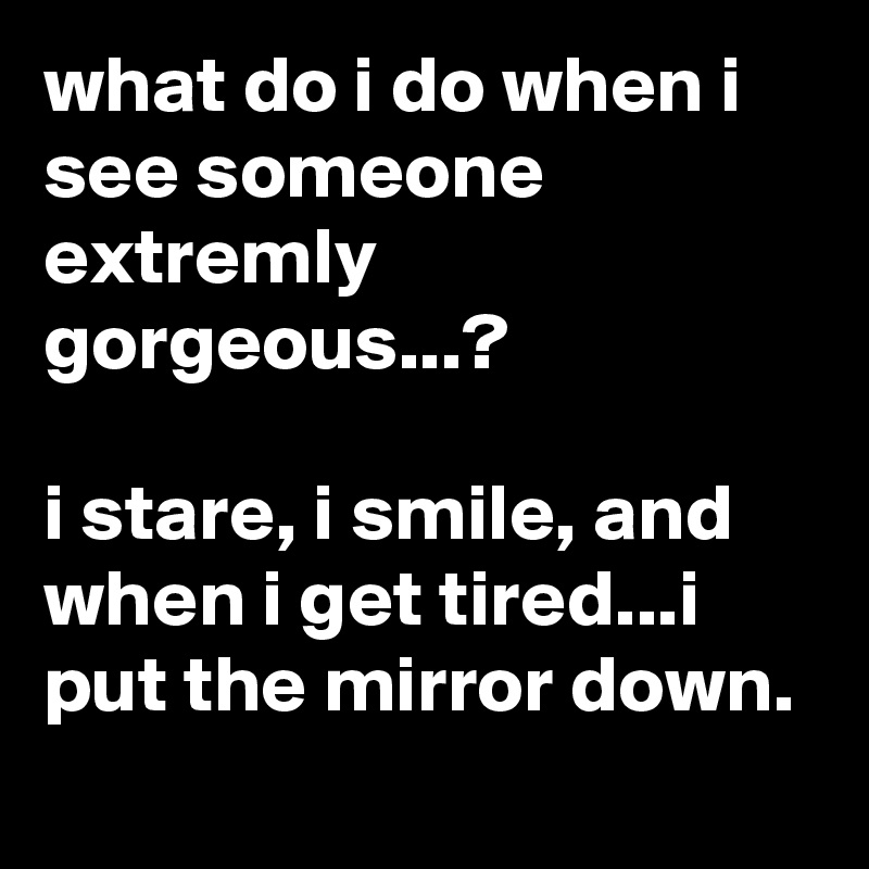 what do i do when i see someone extremly gorgeous...?

i stare, i smile, and when i get tired...i put the mirror down.