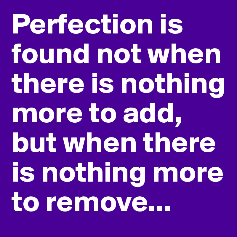 Perfection is found not when there is nothing more to add, but when there is nothing more to remove...