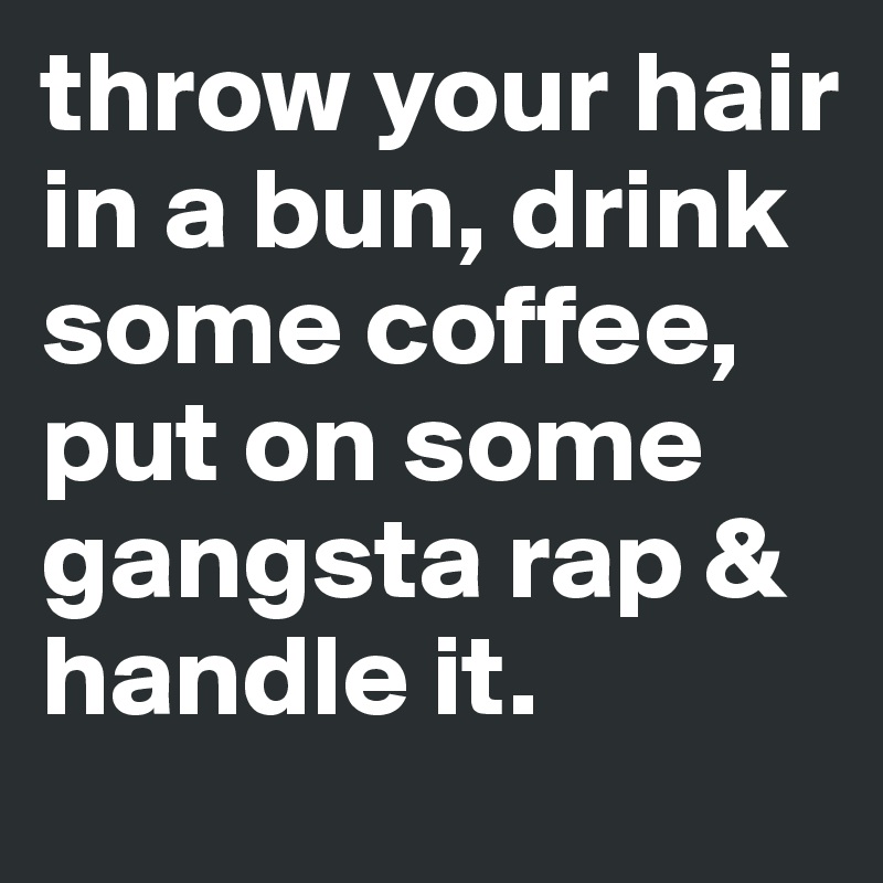 throw your hair in a bun, drink some coffee, put on some gangsta rap & handle it.