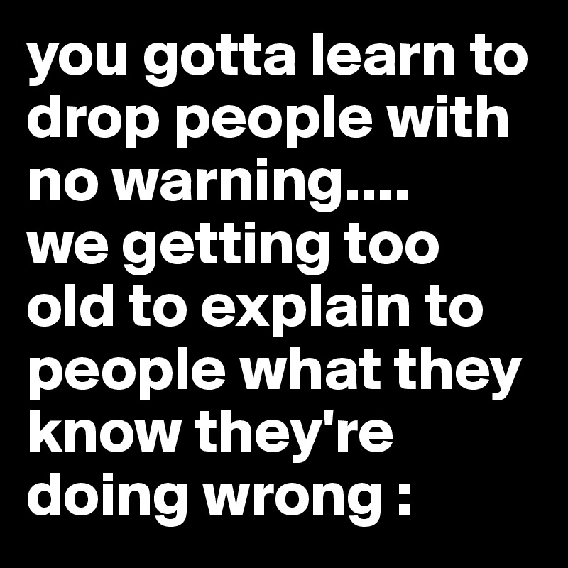 you gotta learn to drop people with no warning....
we getting too old to explain to people what they know they're doing wrong :