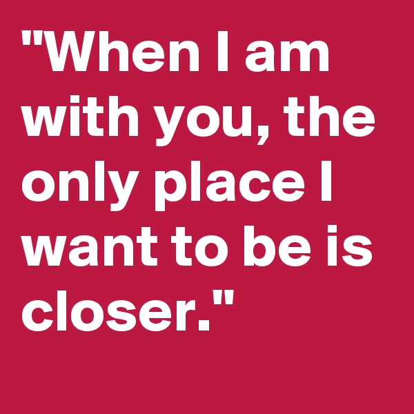 "When I am with you, the only place I want to be is closer."