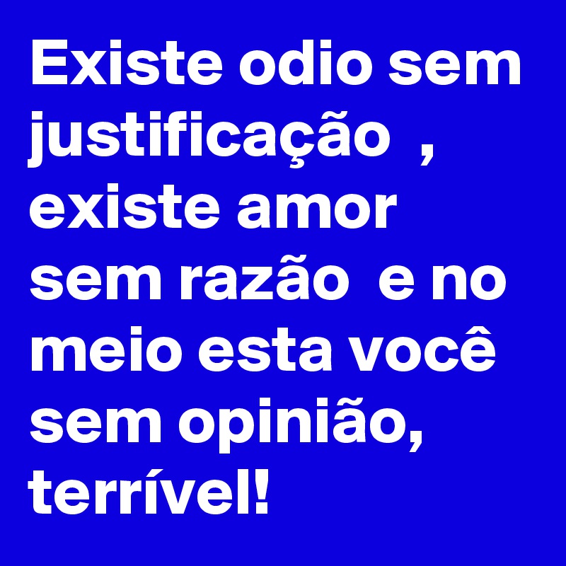 Existe odio sem justificação  , existe amor sem razão  e no meio esta você sem opinião, terrível! 