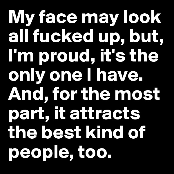 My face may look all fucked up, but, I'm proud, it's the only one I have. And, for the most part, it attracts the best kind of people, too.