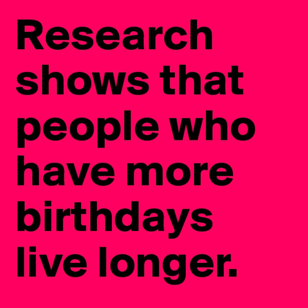 Research shows that people who have more birthdays live longer.