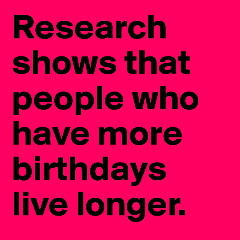 Research shows that people who have more birthdays live longer.