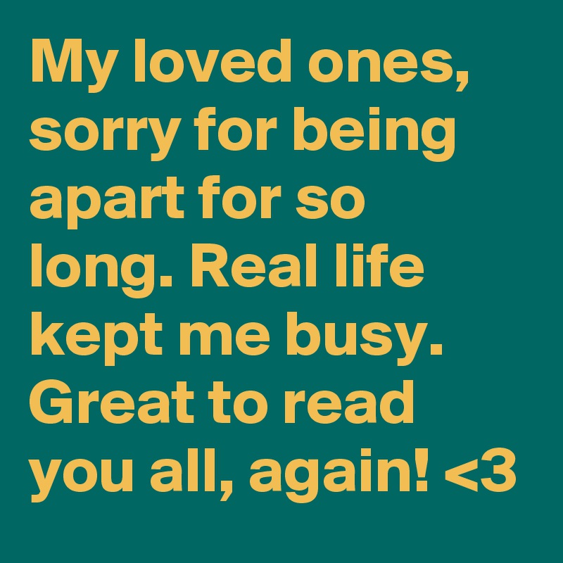 My loved ones, sorry for being apart for so long. Real life kept me busy.
Great to read you all, again! <3