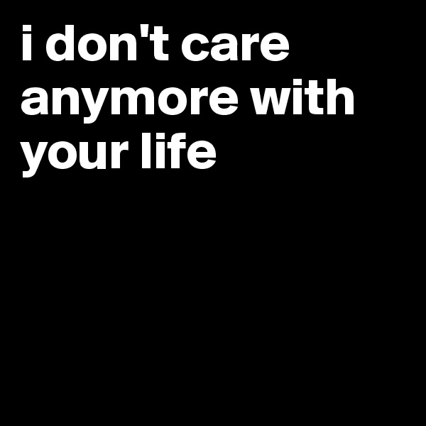 i don't care anymore with your life



