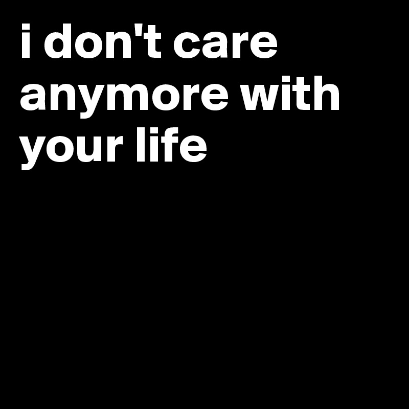 i don't care anymore with your life



