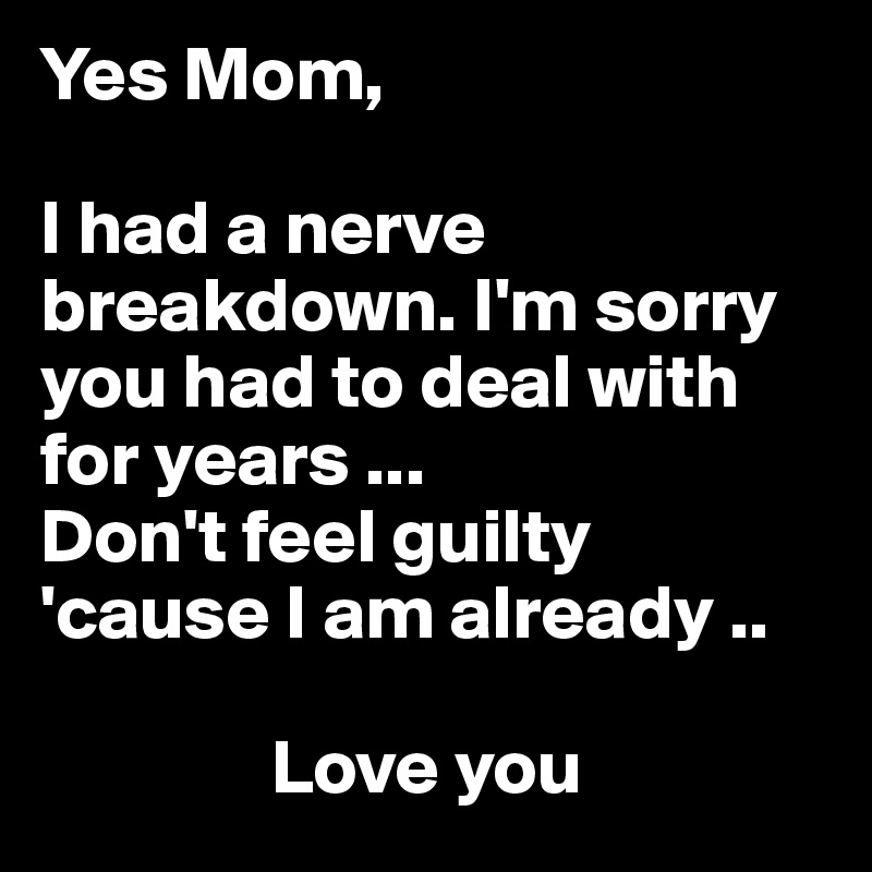 Yes Mom,

I had a nerve breakdown. I'm sorry you had to deal with for years ... 
Don't feel guilty 'cause I am already ..

               Love you